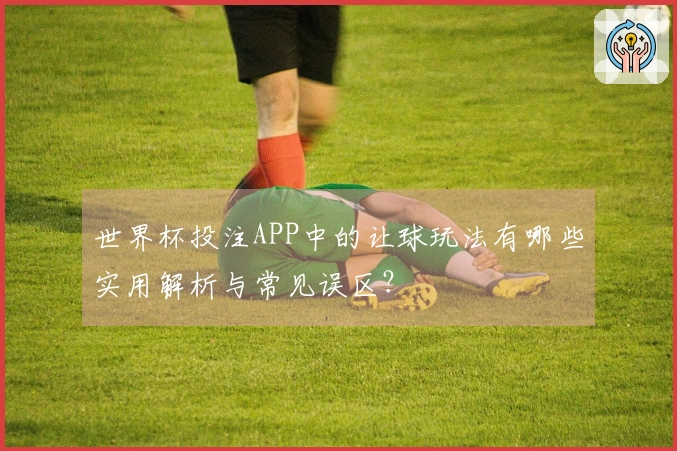 世界杯投注APP中的让球玩法有哪些实用解析与常见误区？